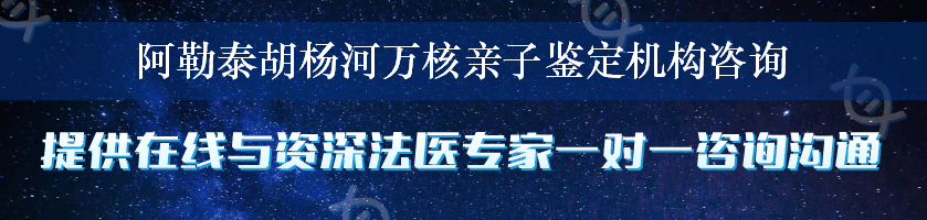 阿勒泰胡杨河万核亲子鉴定机构咨询